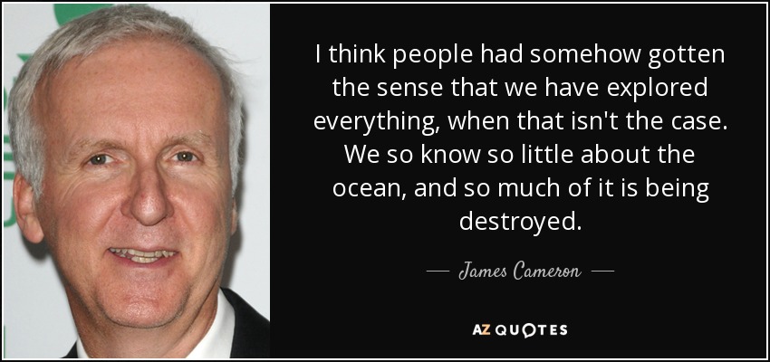 I think people had somehow gotten the sense that we have explored everything, when that isn't the case. We so know so little about the ocean, and so much of it is being destroyed. - James Cameron