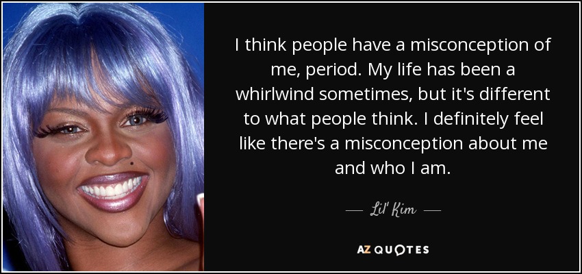 I think people have a misconception of me, period. My life has been a whirlwind sometimes, but it's different to what people think. I definitely feel like there's a misconception about me and who I am. - Lil' Kim