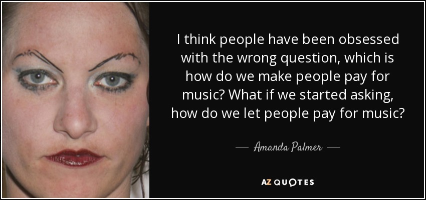 I think people have been obsessed with the wrong question, which is how do we make people pay for music? What if we started asking, how do we let people pay for music? - Amanda Palmer