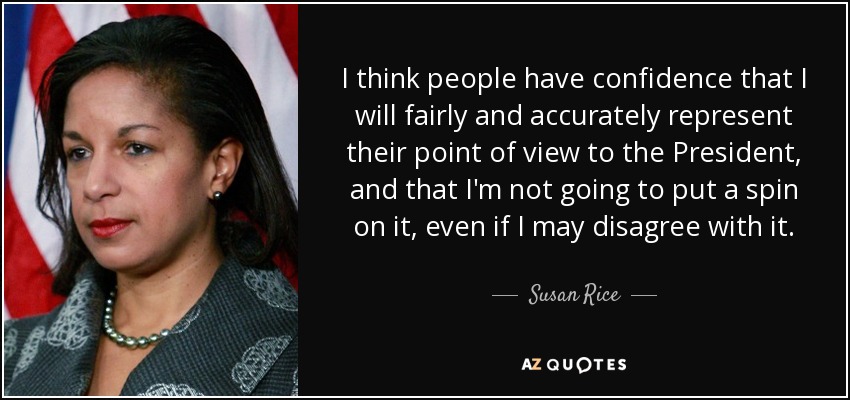I think people have confidence that I will fairly and accurately represent their point of view to the President, and that I'm not going to put a spin on it, even if I may disagree with it. - Susan Rice