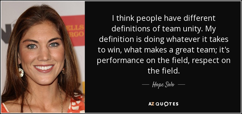 I think people have different definitions of team unity. My definition is doing whatever it takes to win, what makes a great team; it's performance on the field, respect on the field. - Hope Solo