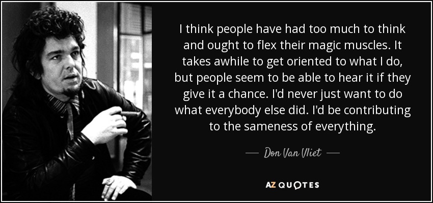 I think people have had too much to think and ought to flex their magic muscles. It takes awhile to get oriented to what I do, but people seem to be able to hear it if they give it a chance. I'd never just want to do what everybody else did. I'd be contributing to the sameness of everything. - Don Van Vliet