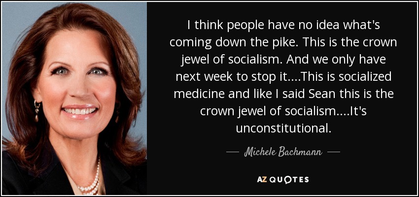I think people have no idea what's coming down the pike. This is the crown jewel of socialism. And we only have next week to stop it....This is socialized medicine and like I said Sean this is the crown jewel of socialism....It's unconstitutional. - Michele Bachmann
