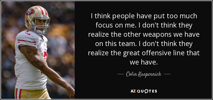 I think people have put too much focus on me. I don't think they realize the other weapons we have on this team. I don't think they realize the great offensive line that we have. - Colin Kaepernick