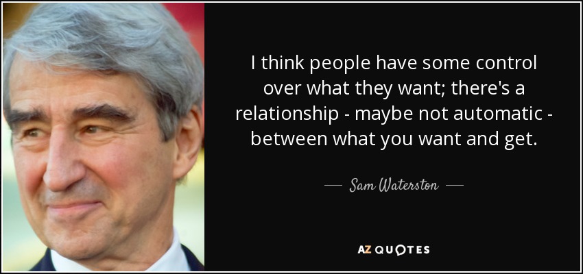 I think people have some control over what they want; there's a relationship - maybe not automatic - between what you want and get. - Sam Waterston