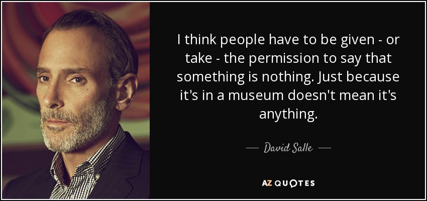 I think people have to be given - or take - the permission to say that something is nothing. Just because it's in a museum doesn't mean it's anything. - David Salle