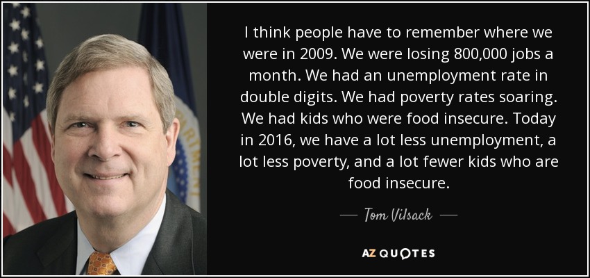 I think people have to remember where we were in 2009. We were losing 800,000 jobs a month. We had an unemployment rate in double digits. We had poverty rates soaring. We had kids who were food insecure. Today in 2016, we have a lot less unemployment, a lot less poverty, and a lot fewer kids who are food insecure. - Tom Vilsack