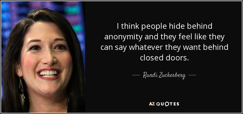 I think people hide behind anonymity and they feel like they can say whatever they want behind closed doors. - Randi Zuckerberg