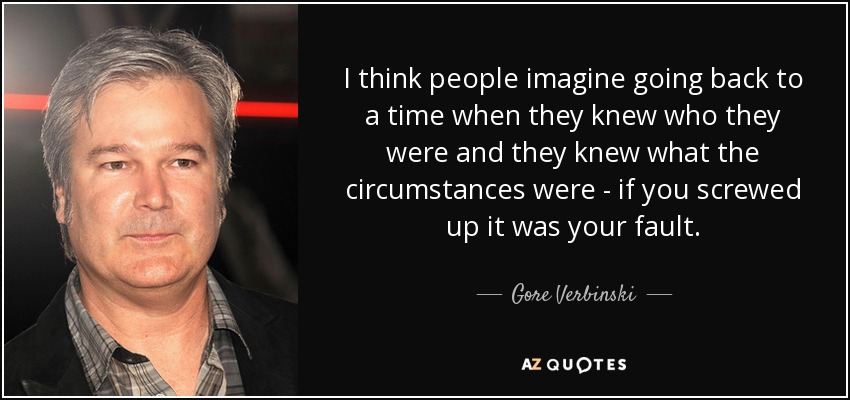 I think people imagine going back to a time when they knew who they were and they knew what the circumstances were - if you screwed up it was your fault. - Gore Verbinski