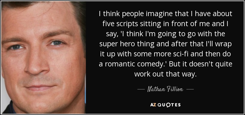 I think people imagine that I have about five scripts sitting in front of me and I say, 'I think I'm going to go with the super hero thing and after that I'll wrap it up with some more sci-fi and then do a romantic comedy.' But it doesn't quite work out that way. - Nathan Fillion