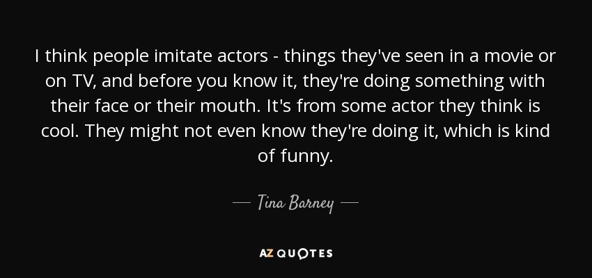 I think people imitate actors - things they've seen in a movie or on TV, and before you know it, they're doing something with their face or their mouth. It's from some actor they think is cool. They might not even know they're doing it, which is kind of funny. - Tina Barney