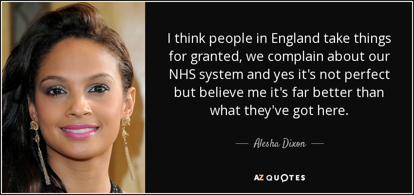I think people in England take things for granted, we complain about our NHS system and yes it's not perfect but believe me it's far better than what they've got here. - Alesha Dixon