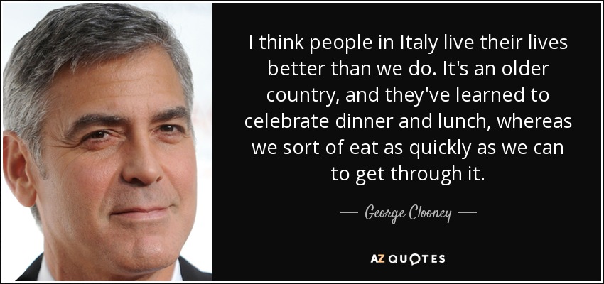 I think people in Italy live their lives better than we do. It's an older country, and they've learned to celebrate dinner and lunch, whereas we sort of eat as quickly as we can to get through it. - George Clooney
