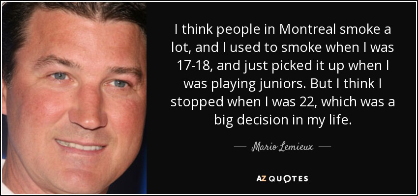 I think people in Montreal smoke a lot, and I used to smoke when I was 17-18, and just picked it up when I was playing juniors. But I think I stopped when I was 22, which was a big decision in my life. - Mario Lemieux