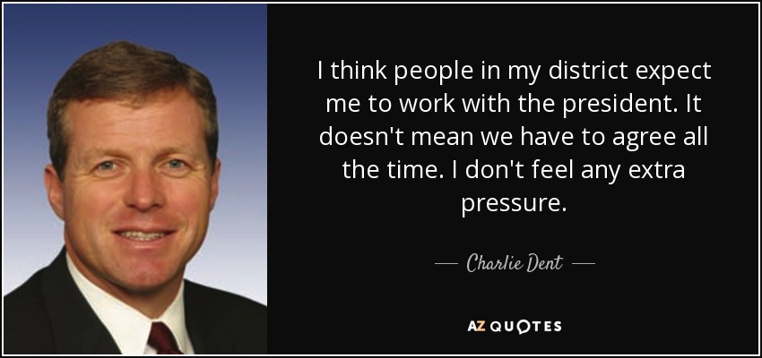 I think people in my district expect me to work with the president. It doesn't mean we have to agree all the time. I don't feel any extra pressure. - Charlie Dent