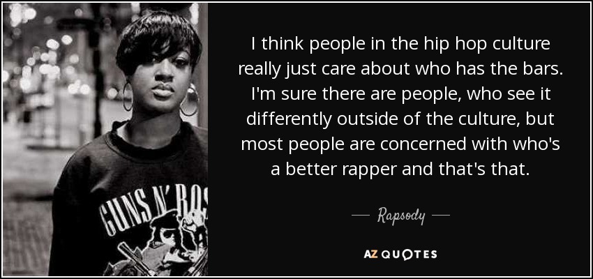 I think people in the hip hop culture really just care about who has the bars. I'm sure there are people, who see it differently outside of the culture, but most people are concerned with who's a better rapper and that's that. - Rapsody