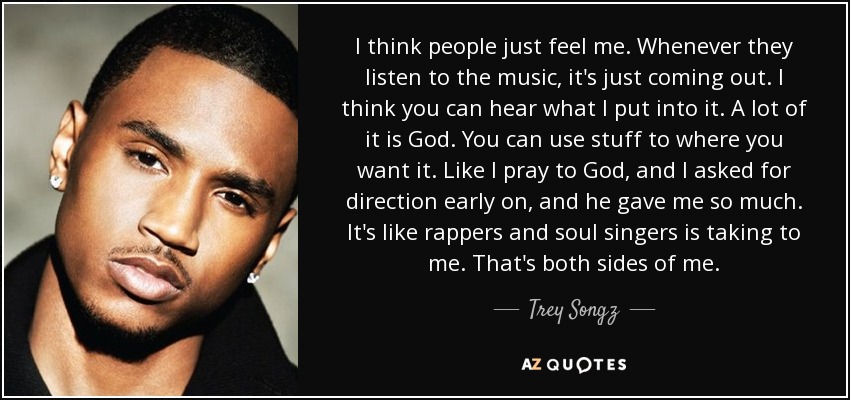 I think people just feel me. Whenever they listen to the music, it's just coming out. I think you can hear what I put into it. A lot of it is God. You can use stuff to where you want it. Like I pray to God, and I asked for direction early on, and he gave me so much. It's like rappers and soul singers is taking to me. That's both sides of me. - Trey Songz