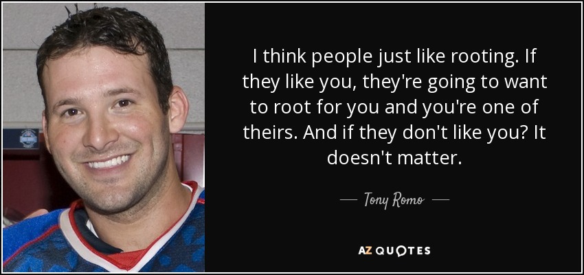 I think people just like rooting. If they like you, they're going to want to root for you and you're one of theirs. And if they don't like you? It doesn't matter. - Tony Romo