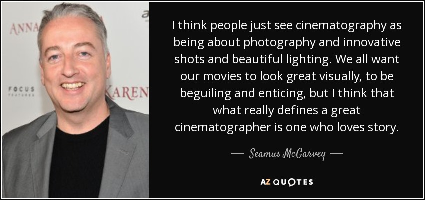 I think people just see cinematography as being about photography and innovative shots and beautiful lighting. We all want our movies to look great visually, to be beguiling and enticing, but I think that what really defines a great cinematographer is one who loves story. - Seamus McGarvey