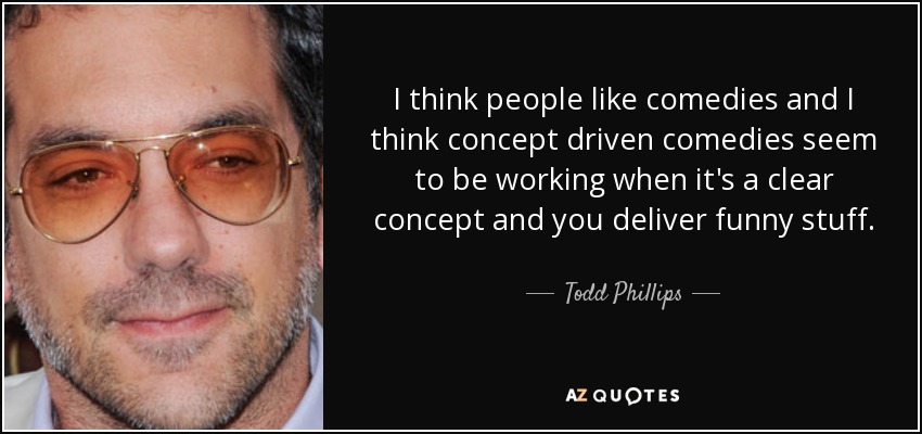 I think people like comedies and I think concept driven comedies seem to be working when it's a clear concept and you deliver funny stuff. - Todd Phillips