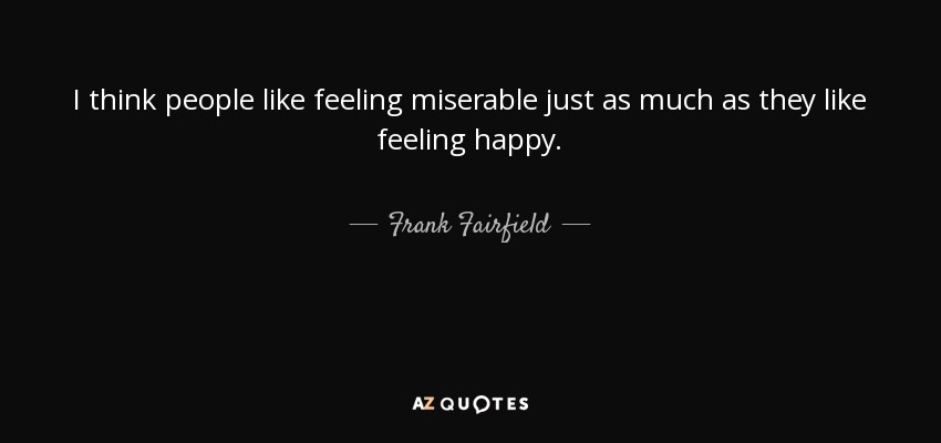I think people like feeling miserable just as much as they like feeling happy. - Frank Fairfield