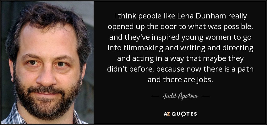 I think people like Lena Dunham really opened up the door to what was possible, and they've inspired young women to go into filmmaking and writing and directing and acting in a way that maybe they didn't before, because now there is a path and there are jobs. - Judd Apatow