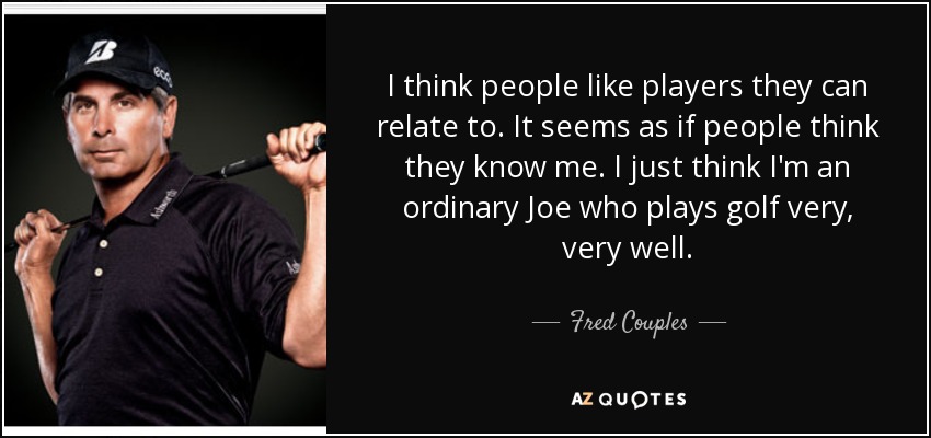 I think people like players they can relate to. It seems as if people think they know me. I just think I'm an ordinary Joe who plays golf very, very well. - Fred Couples