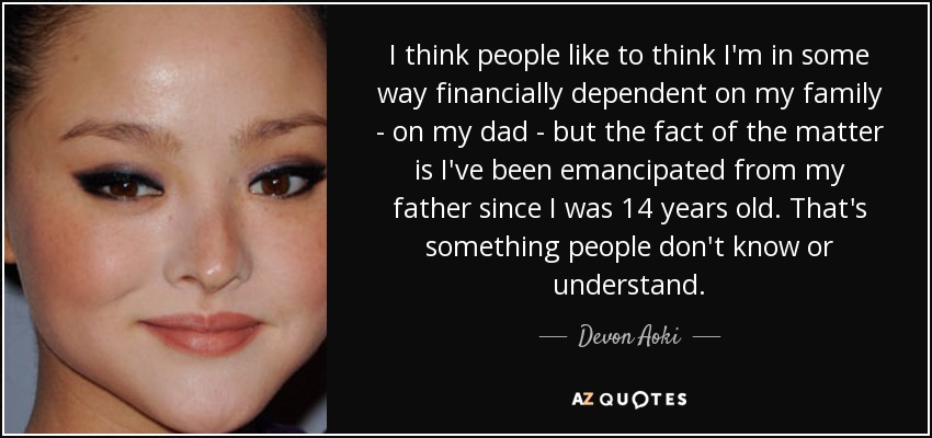 I think people like to think I'm in some way financially dependent on my family - on my dad - but the fact of the matter is I've been emancipated from my father since I was 14 years old. That's something people don't know or understand. - Devon Aoki