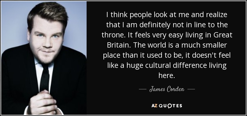 I think people look at me and realize that I am definitely not in line to the throne. It feels very easy living in Great Britain. The world is a much smaller place than it used to be, it doesn't feel like a huge cultural difference living here. - James Corden