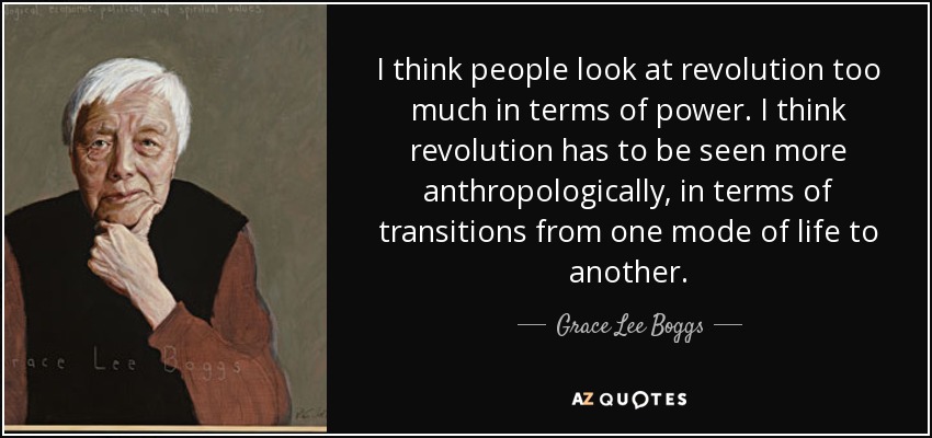I think people look at revolution too much in terms of power. I think revolution has to be seen more anthropologically, in terms of transitions from one mode of life to another. - Grace Lee Boggs