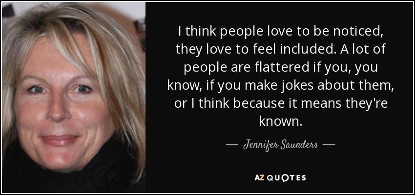 I think people love to be noticed, they love to feel included. A lot of people are flattered if you, you know, if you make jokes about them, or I think because it means they're known. - Jennifer Saunders