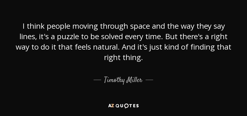 I think people moving through space and the way they say lines, it's a puzzle to be solved every time. But there's a right way to do it that feels natural. And it's just kind of finding that right thing. - Timothy Miller