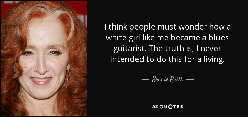I think people must wonder how a white girl like me became a blues guitarist. The truth is, I never intended to do this for a living. - Bonnie Raitt