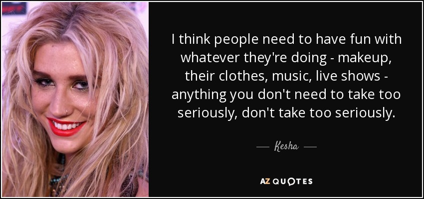 I think people need to have fun with whatever they're doing - makeup, their clothes, music, live shows - anything you don't need to take too seriously, don't take too seriously. - Kesha