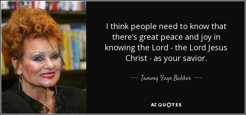 I think people need to know that there's great peace and joy in knowing the Lord - the Lord Jesus Christ - as your savior. - Tammy Faye Bakker