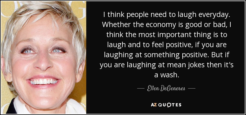 I think people need to laugh everyday. Whether the economy is good or bad, I think the most important thing is to laugh and to feel positive, if you are laughing at something positive. But if you are laughing at mean jokes then it's a wash. - Ellen DeGeneres