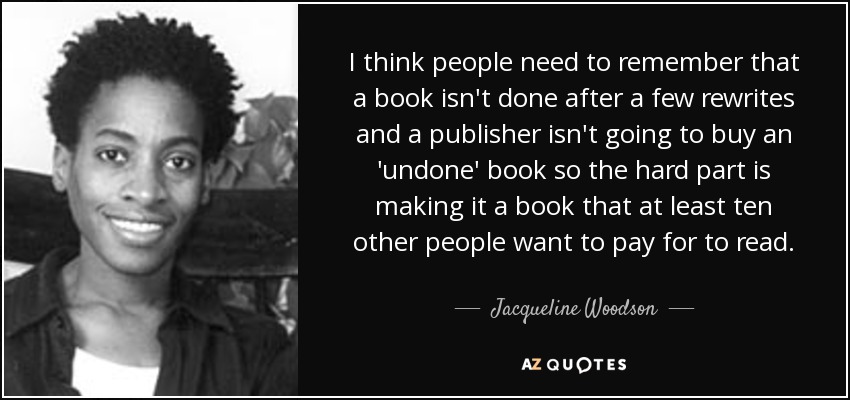 I think people need to remember that a book isn't done after a few rewrites and a publisher isn't going to buy an 'undone' book so the hard part is making it a book that at least ten other people want to pay for to read. - Jacqueline Woodson