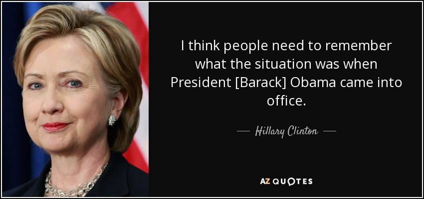 I think people need to remember what the situation was when President [Barack] Obama came into office. - Hillary Clinton