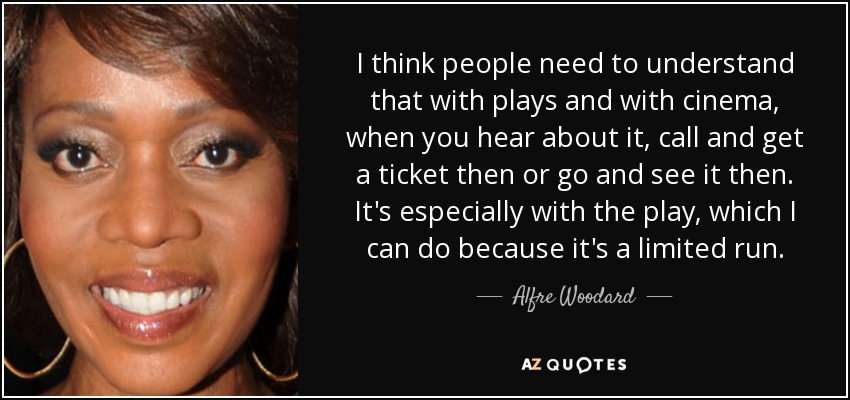 I think people need to understand that with plays and with cinema, when you hear about it, call and get a ticket then or go and see it then. It's especially with the play, which I can do because it's a limited run. - Alfre Woodard