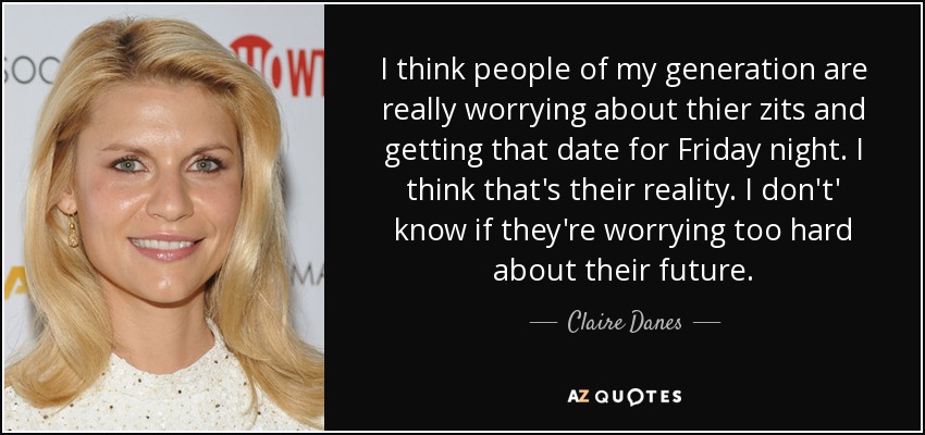 I think people of my generation are really worrying about thier zits and getting that date for Friday night. I think that's their reality. I don't' know if they're worrying too hard about their future. - Claire Danes