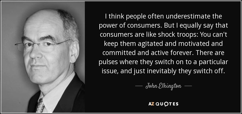 I think people often underestimate the power of consumers. But I equally say that consumers are like shock troops: You can't keep them agitated and motivated and committed and active forever. There are pulses where they switch on to a particular issue, and just inevitably they switch off. - John Elkington