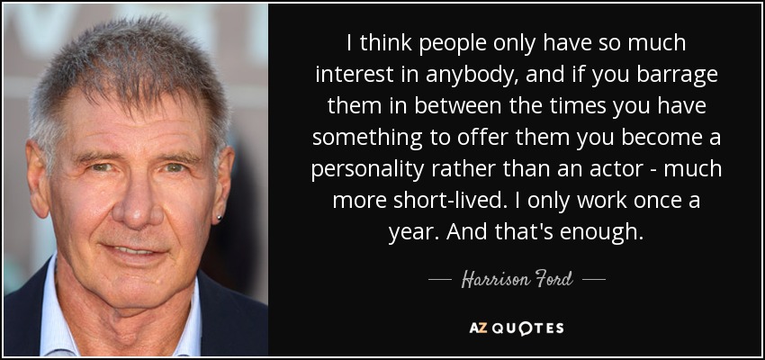 I think people only have so much interest in anybody, and if you barrage them in between the times you have something to offer them you become a personality rather than an actor - much more short-lived. I only work once a year. And that's enough. - Harrison Ford