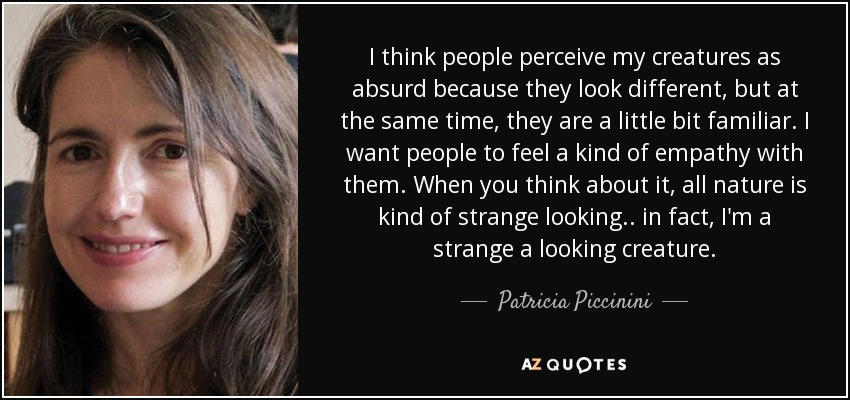 I think people perceive my creatures as absurd because they look different, but at the same time, they are a little bit familiar. I want people to feel a kind of empathy with them. When you think about it, all nature is kind of strange looking.. in fact, I'm a strange a looking creature. - Patricia Piccinini