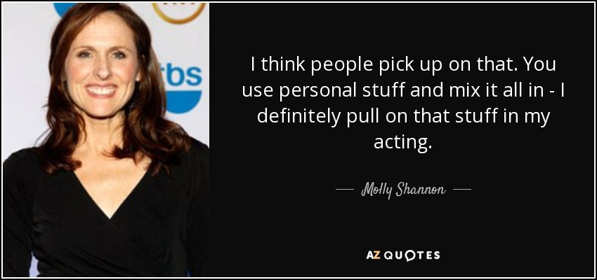 I think people pick up on that. You use personal stuff and mix it all in - I definitely pull on that stuff in my acting. - Molly Shannon