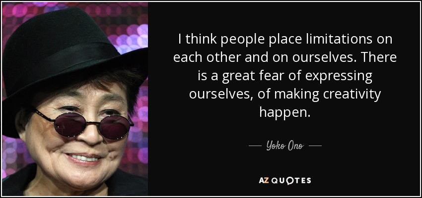 I think people place limitations on each other and on ourselves. There is a great fear of expressing ourselves, of making creativity happen. - Yoko Ono