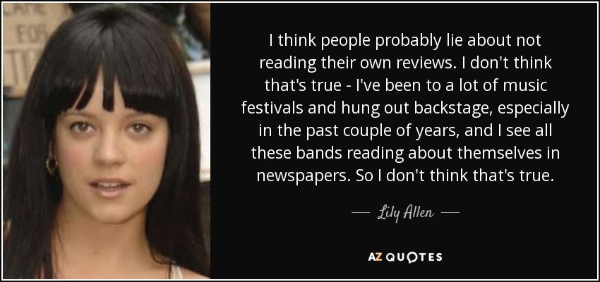 I think people probably lie about not reading their own reviews. I don't think that's true - I've been to a lot of music festivals and hung out backstage, especially in the past couple of years, and I see all these bands reading about themselves in newspapers. So I don't think that's true. - Lily Allen