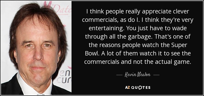 I think people really appreciate clever commercials, as do I. I think they're very entertaining. You just have to wade through all the garbage. That's one of the reasons people watch the Super Bowl. A lot of them watch it to see the commercials and not the actual game. - Kevin Nealon
