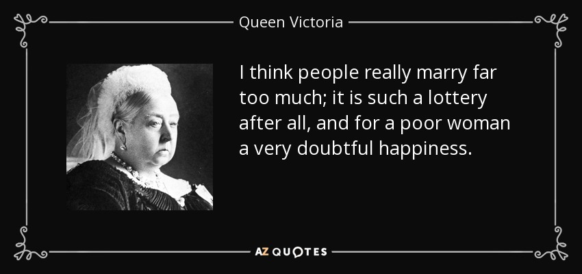 I think people really marry far too much; it is such a lottery after all, and for a poor woman a very doubtful happiness. - Queen Victoria