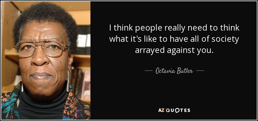 I think people really need to think what it's like to have all of society arrayed against you. - Octavia Butler