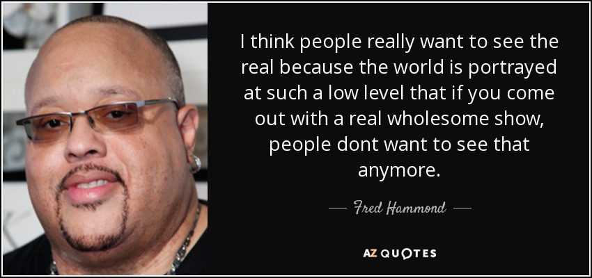 I think people really want to see the real because the world is portrayed at such a low level that if you come out with a real wholesome show, people dont want to see that anymore. - Fred Hammond
